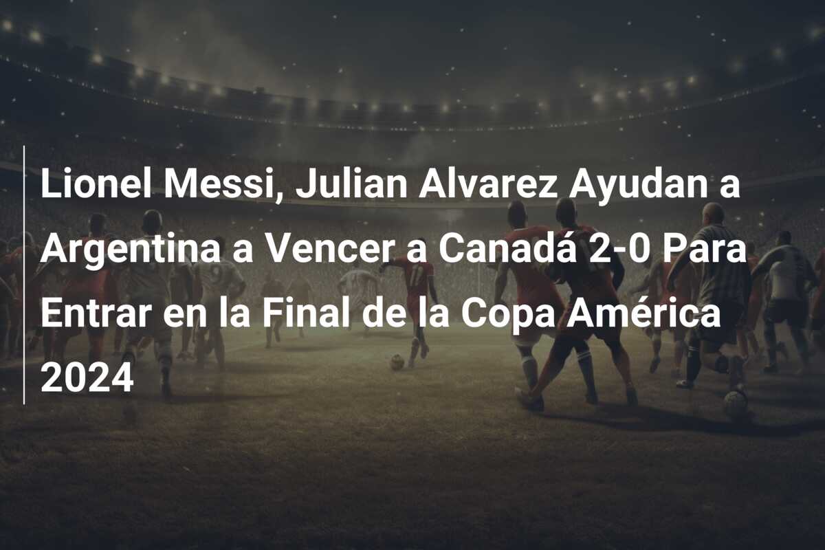 Lionel Messi, Julian Alvarez Ayudan a Argentina a Vencer a Canadá 2-0 Para Entrar en la Final de la Copa América 2024