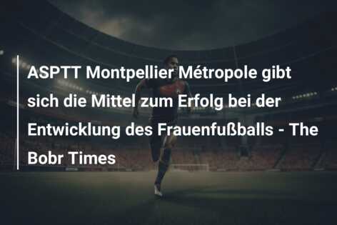 ASPTT Montpellier Métropole gibt sich die Mittel zum Erfolg bei der Entwicklung des Frauenfußballs – The Bobr Times