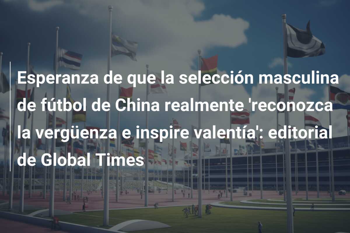 Esperanza de que la selección masculina de fútbol de China realmente 'reconozca la vergüenza e inspire valentía': editorial de Global Times