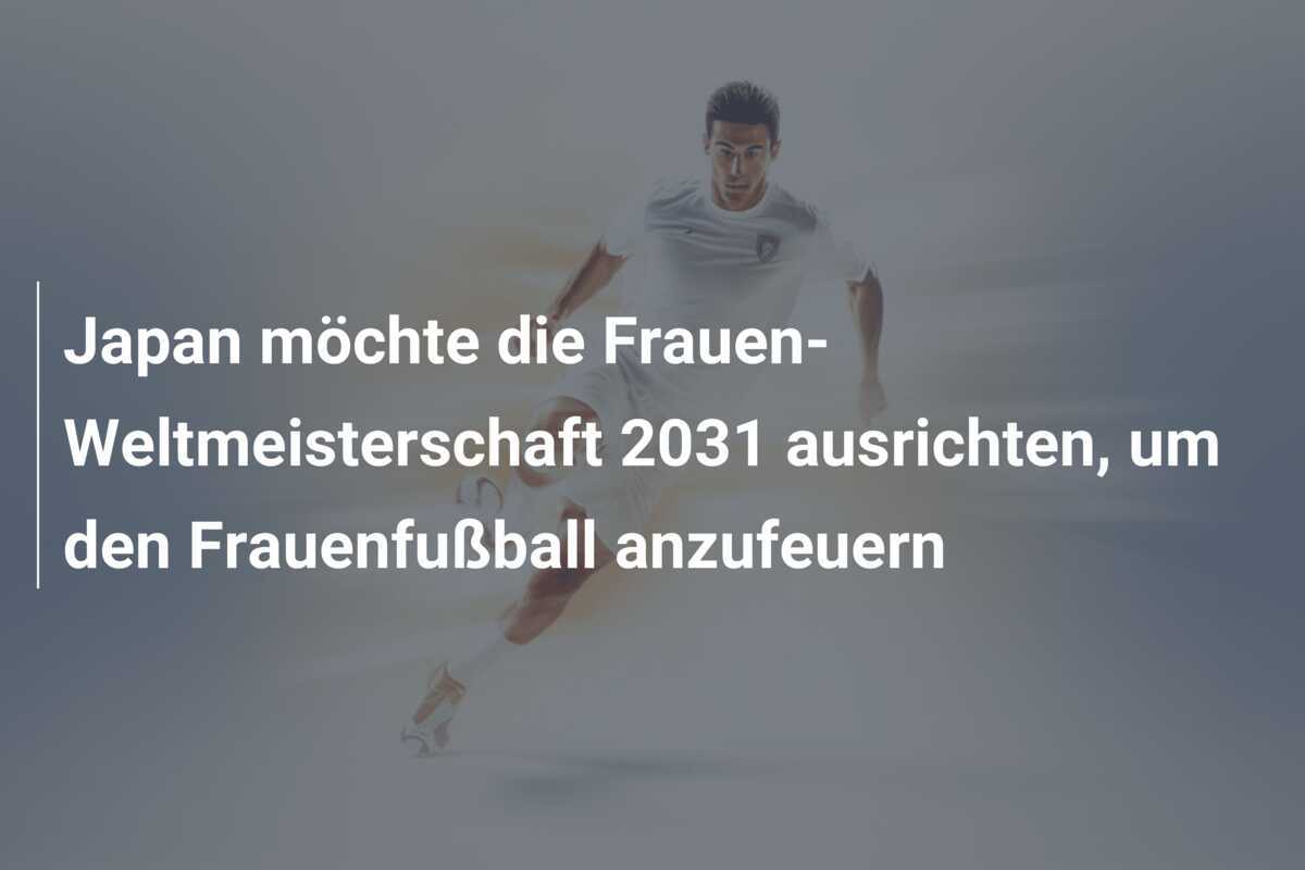Japan möchte die Frauen-Weltmeisterschaft 2031 ausrichten, um den Frauenfußball anzufeuern