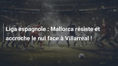 Liga espagnole : Mallorca résiste et accroche le nul face à Villarreal !