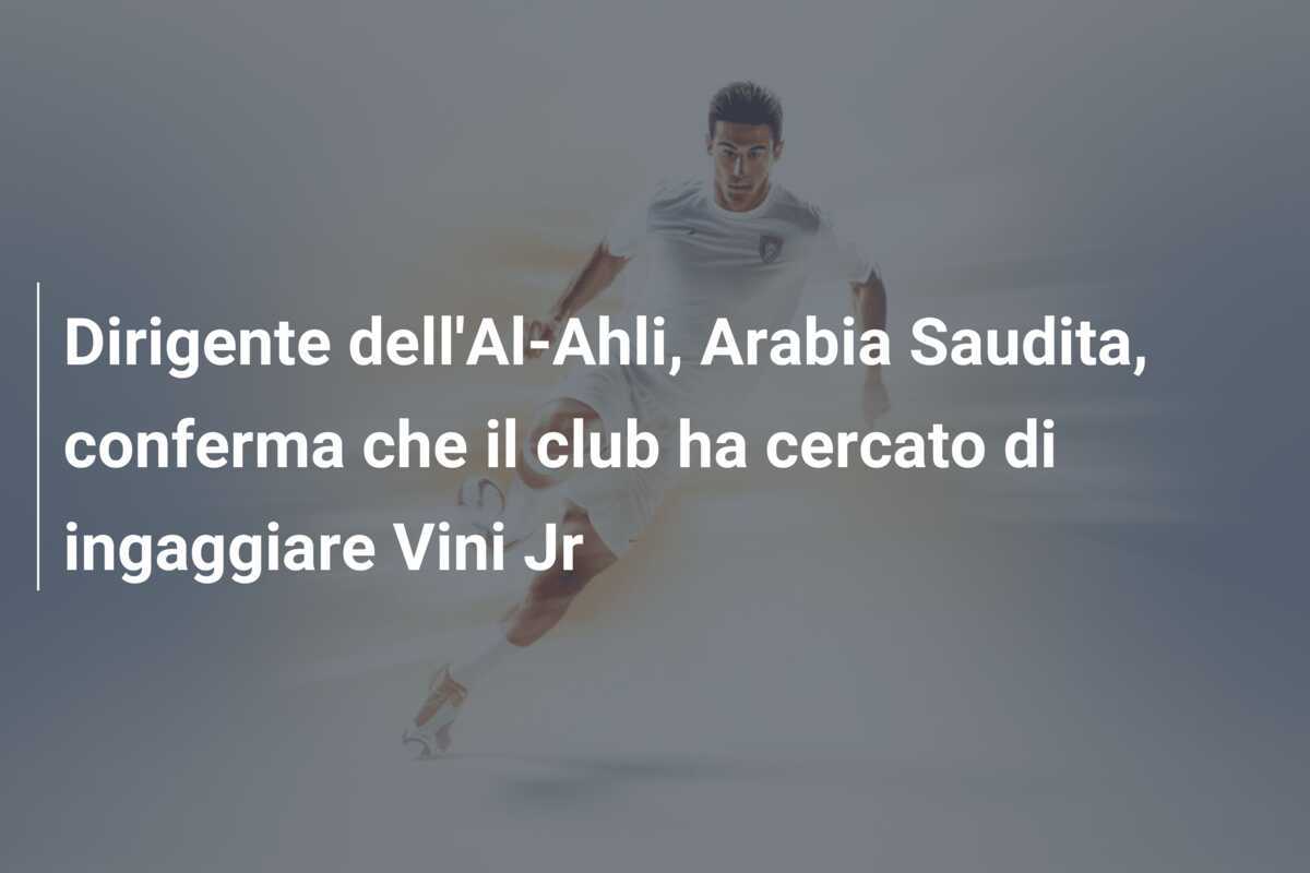 Dirigente dell'Al-Ahli, Arabia Saudita, conferma che il club ha cercato di ingaggiare Vini Jr