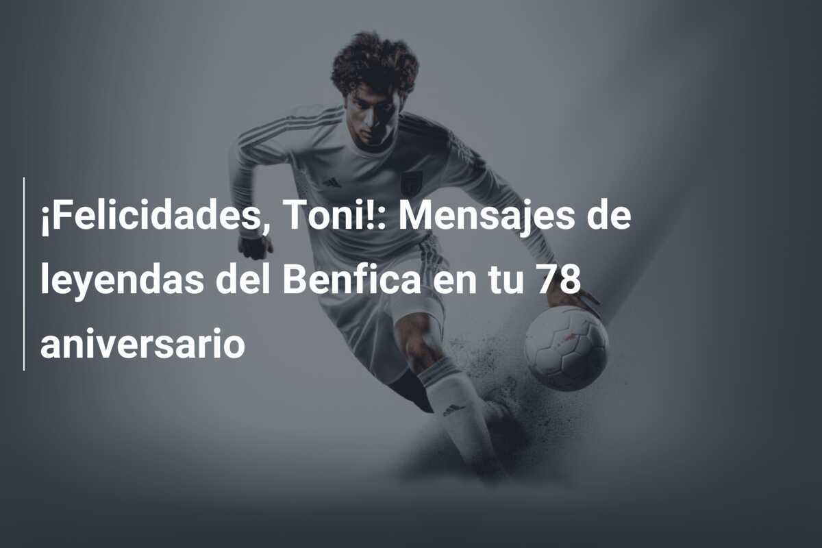 ¡Felicidades, Toni!: Mensajes de leyendas del Benfica en tu 78 aniversario
