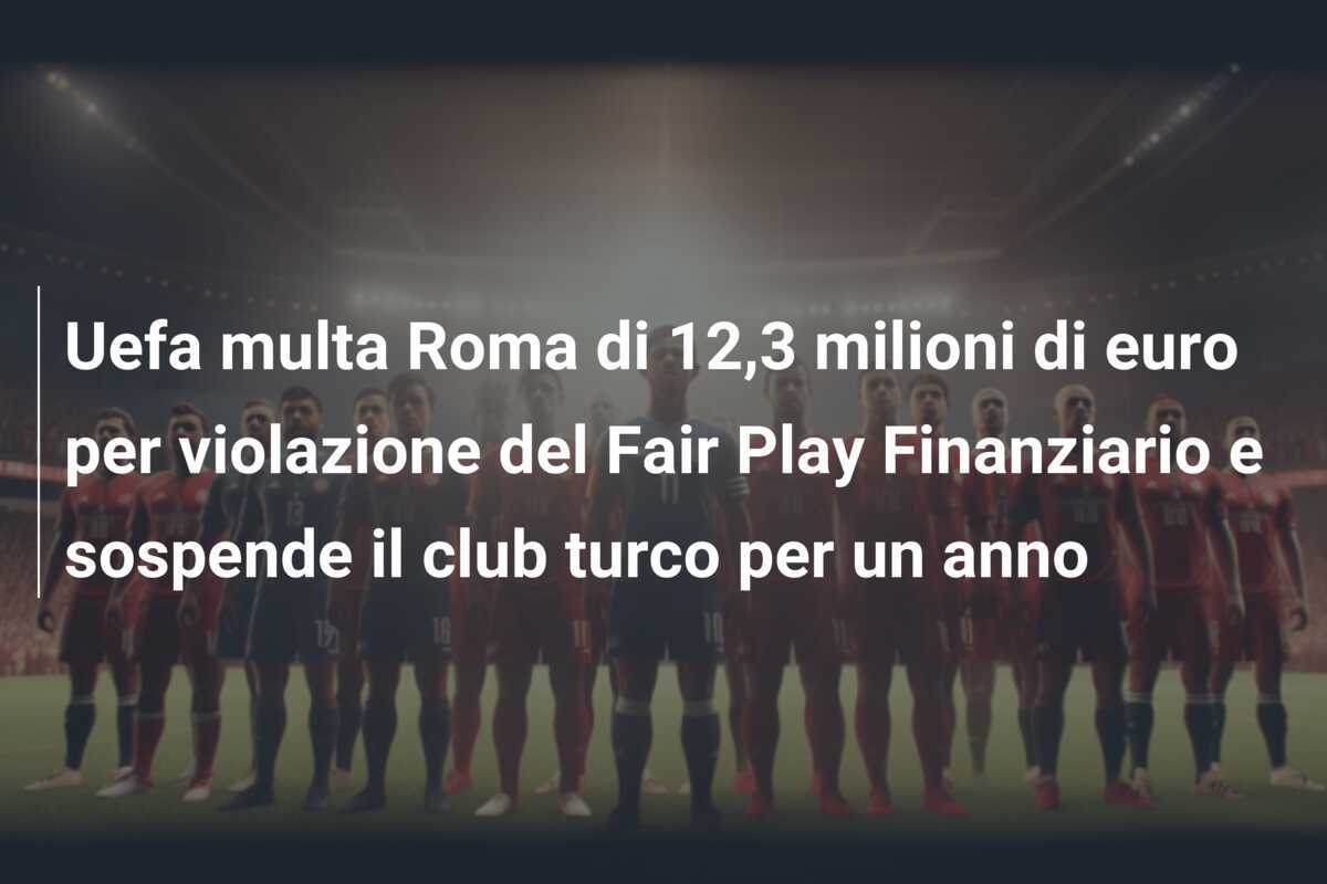 Uefa multa Roma di 12,3 milioni di euro per violazione del Fair Play Finanziario e sospende il club turco per un anno