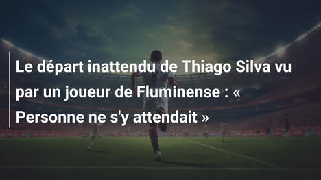 Le départ inattendu de Thiago Silva vu par un joueur de Fluminense : « Personne ne s'y attendait »