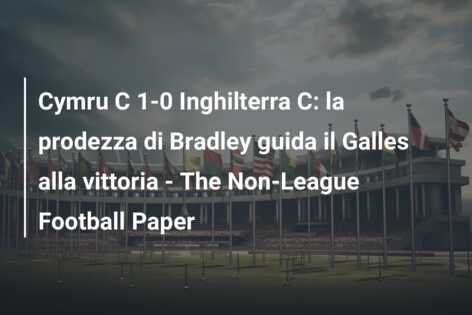 Cymru C 1-0 Inghilterra C: la prodezza di Bradley guida il Galles alla vittoria – The Non-League Football Paper