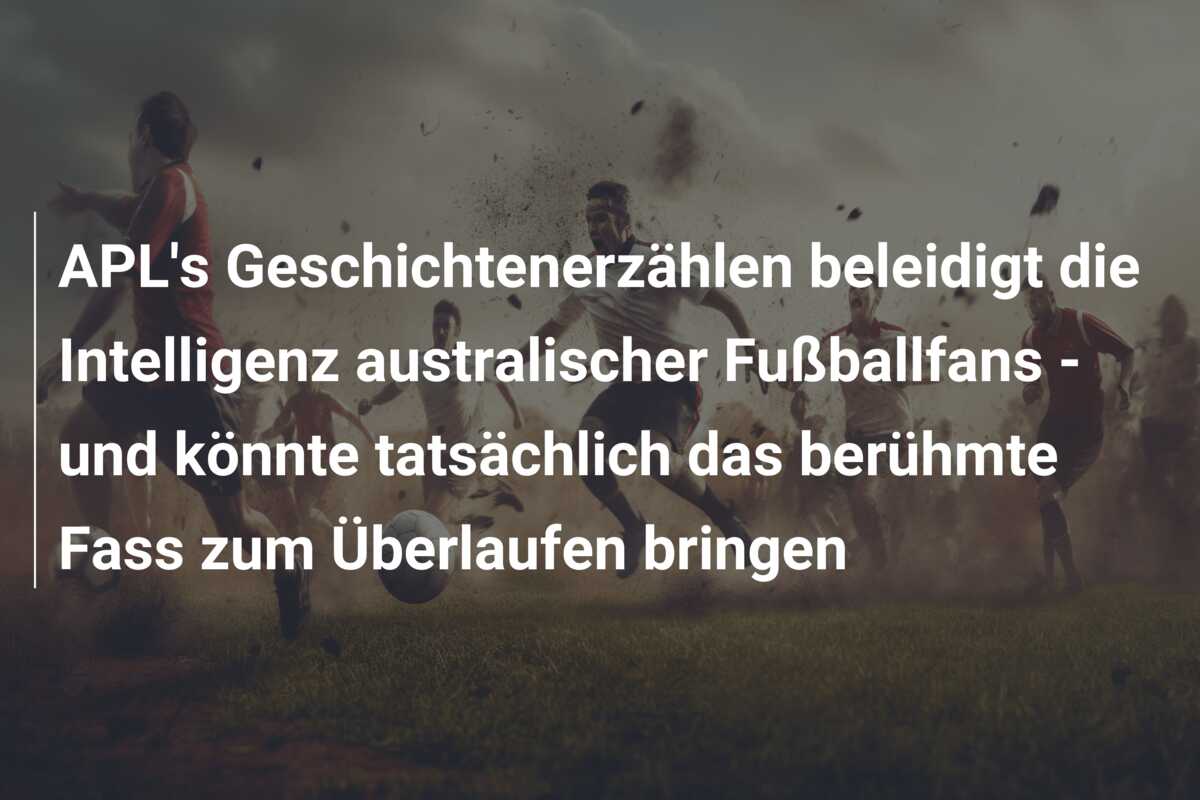 APL’s Geschichtenerzählen beleidigt die Intelligenz australischer Fußballfans – und könnte tatsächlich das berühmte Fass zum Überlaufen bringen
