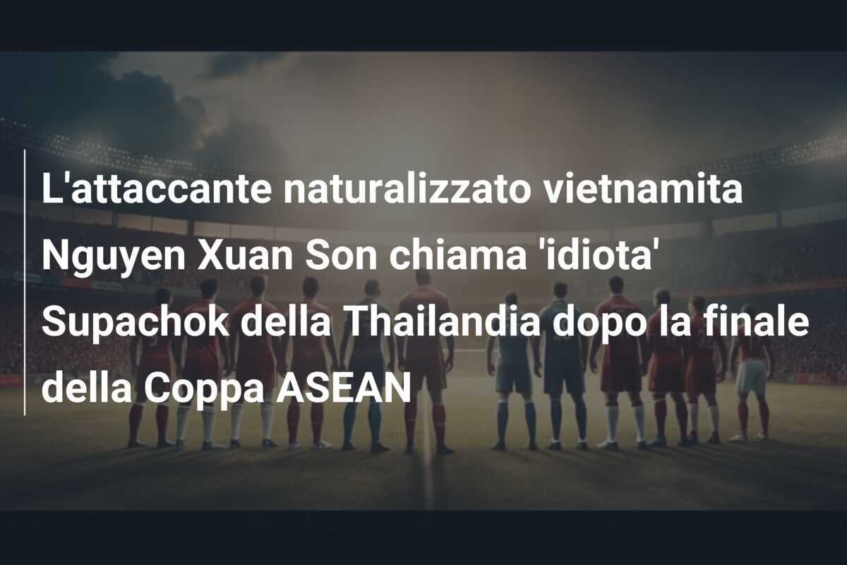 L'attaccante naturalizzato vietnamita Nguyen Xuan Son chiama 'idiota' Supachok della Thailandia dopo la finale della Coppa ASEAN