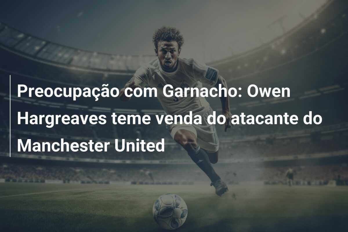 Preocupação com Garnacho: Owen Hargreaves teme venda do atacante do Manchester United