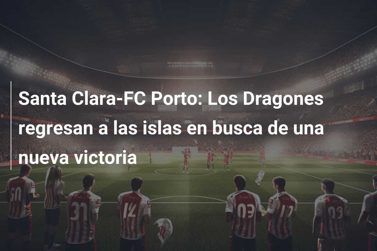 Santa Clara-FC Porto: Los Dragones regresan a las islas en busca de una nueva victoria