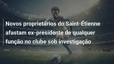 Novos proprietários do Saint-Étienne afastam ex-presidente de qualquer função no clube sob investigação