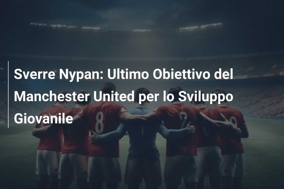 Sverre Nypan: Ultimo Obiettivo del Manchester United per lo Sviluppo Giovanile