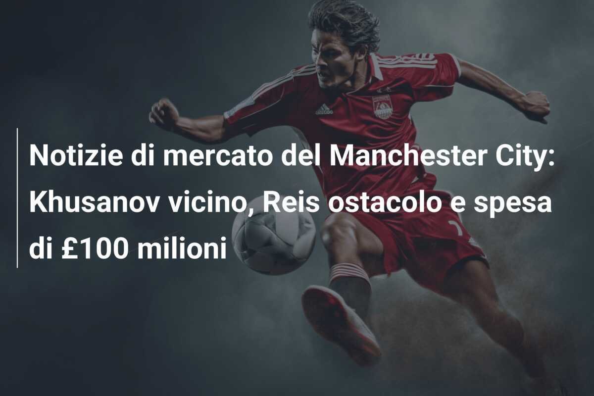 Notizie di mercato del Manchester City: Khusanov vicino, Reis ostacolo e spesa di £100 milioni