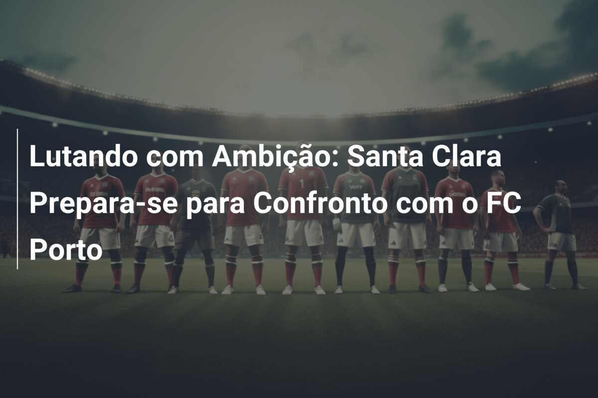 Lutando com Ambição: Santa Clara Prepara-se para Confronto com o FC Porto