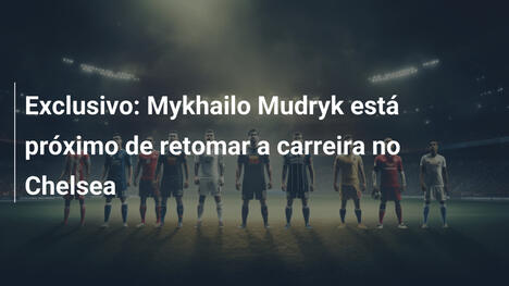Exclusivo: Mykhailo Mudryk está próximo de retomar a carreira no Chelsea