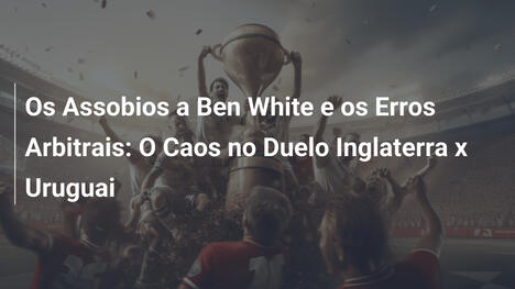 Os Assobios a Ben White e os Erros Arbitrais: O Caos no Duelo Inglaterra x Uruguai