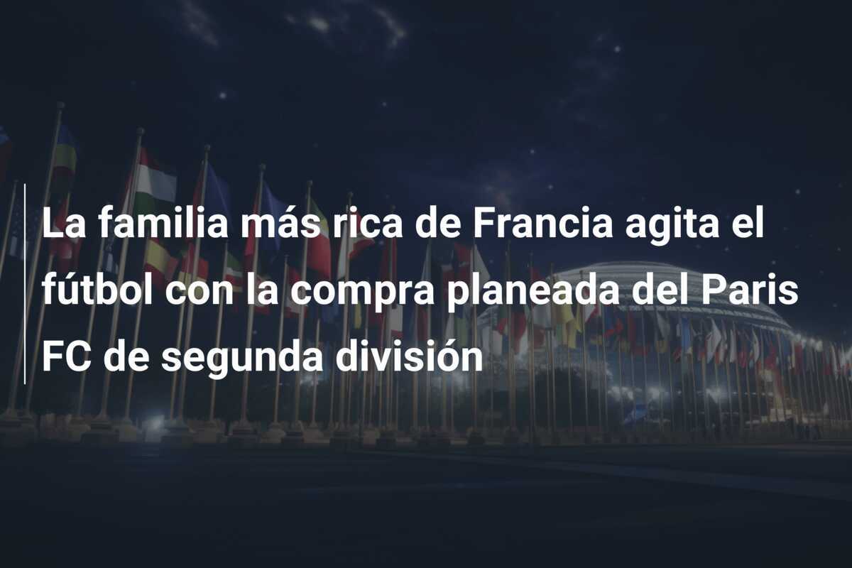 La familia más rica de Francia agita el fútbol con la compra planeada del Paris FC de segunda división