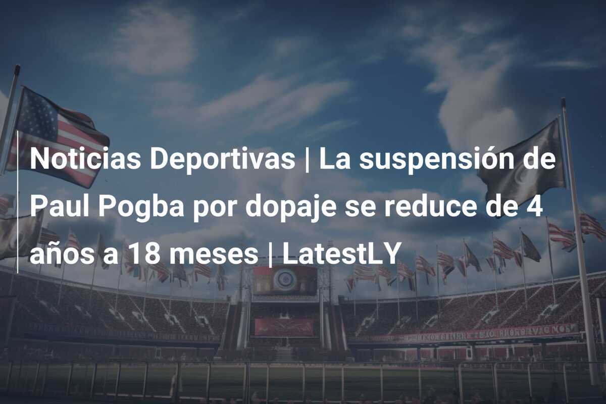 Noticias Deportivas | La suspensión de Paul Pogba por dopaje se reduce de 4 años a 18 meses | LatestLY
