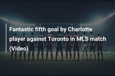 Fantastic fifth goal by Charlotte player against Toronto in MLS match (Video)