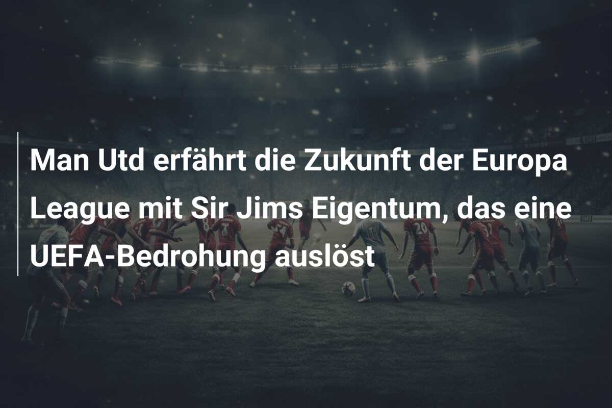 Man Utd erfährt die Zukunft der Europa League mit Sir Jims Eigentum, das eine UEFA-Bedrohung auslöst