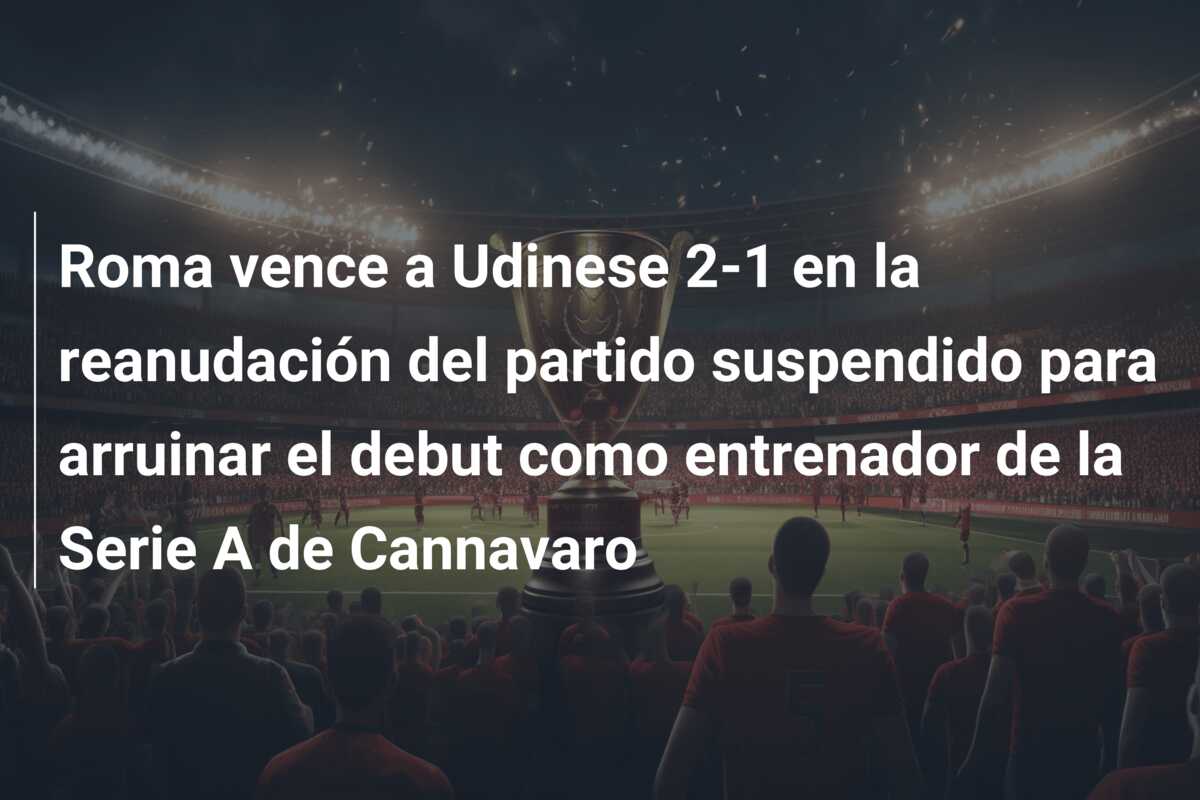 Roma vence a Udinese 2-1 en la reanudación del partido suspendido para arruinar el debut como entrenador de la Serie A de Cannavaro