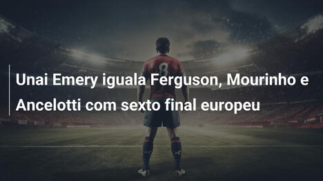 Unai Emery iguala Ferguson, Mourinho e Ancelotti com sexto final europeu