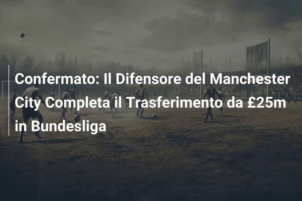 Confermato: Il Difensore del Manchester City Completa il Trasferimento da £25m in Bundesliga
