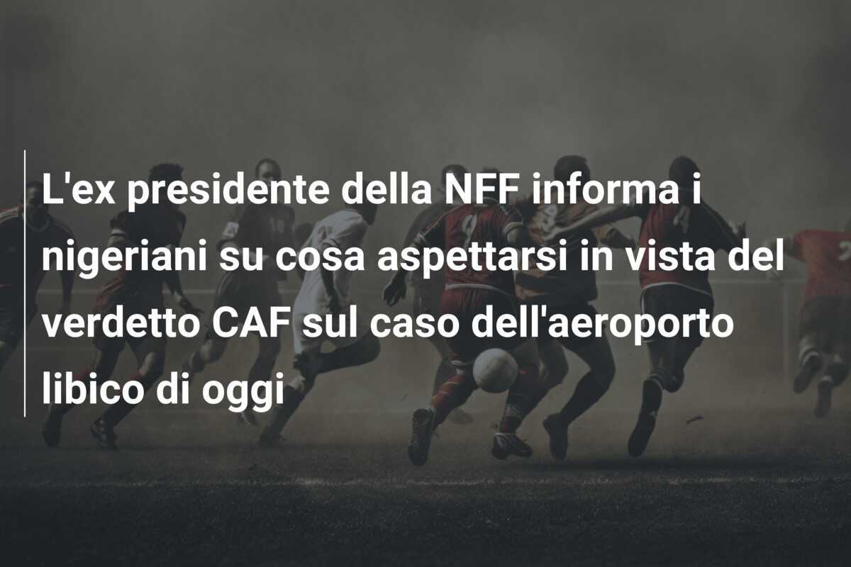 L'ex presidente della NFF informa i nigeriani su cosa aspettarsi in vista del verdetto CAF sul caso dell'aeroporto libico di oggi