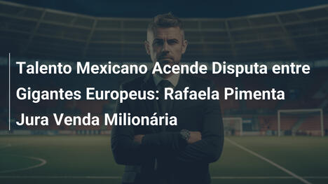 Talento Mexicano Acende Disputa entre Gigantes Europeus: Rafaela Pimenta Jura Venda Milionária