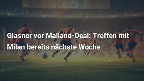 Glasner vor Mailand-Deal: Treffen mit Milan bereits nächste Woche
