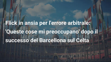 Flick in ansia per l'errore arbitrale: 'Queste cose mi preoccupano' dopo il successo del Barcellona sul Celta