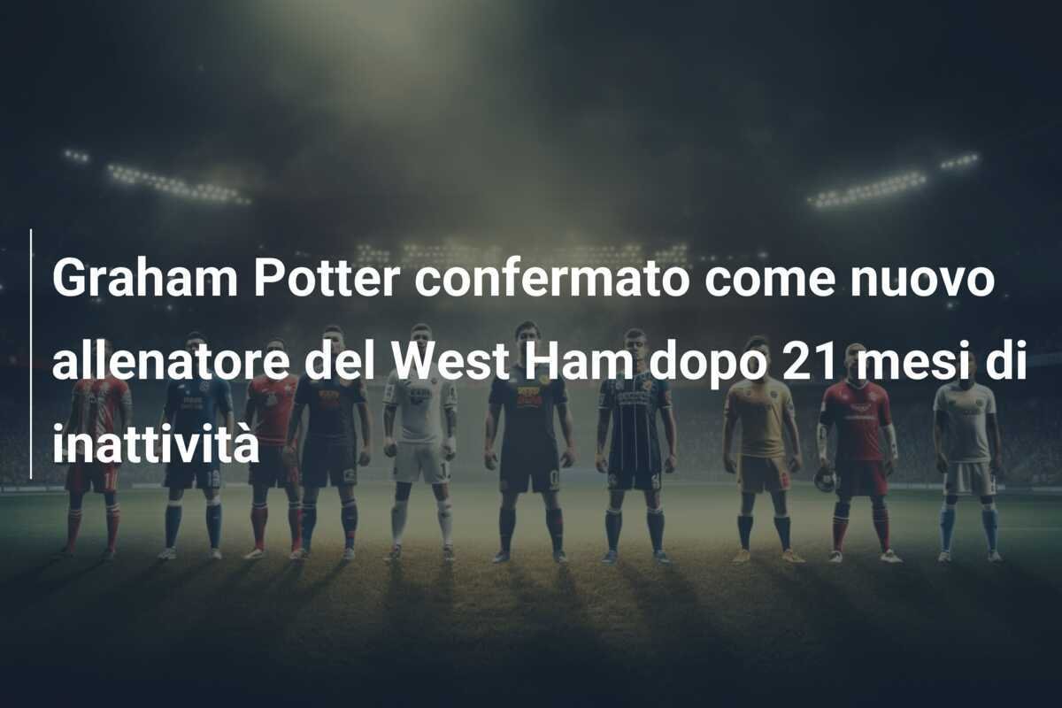 Graham Potter confermato come nuovo allenatore del West Ham dopo 21 mesi di inattività