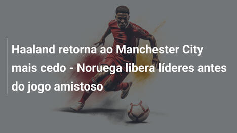 Haaland retorna ao Manchester City mais cedo - Noruega libera líderes antes do jogo amistoso