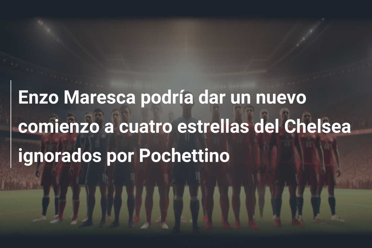 Enzo Maresca podría dar un nuevo comienzo a cuatro estrellas del Chelsea ignorados por Pochettino