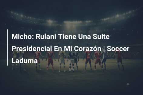 Micho: Rulani Tiene Una Suite Presidencial En Mi Corazón | Soccer Laduma