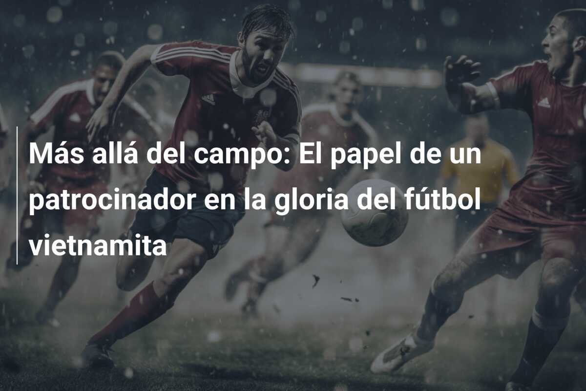 Más allá del campo: El papel de un patrocinador en la gloria del fútbol vietnamita