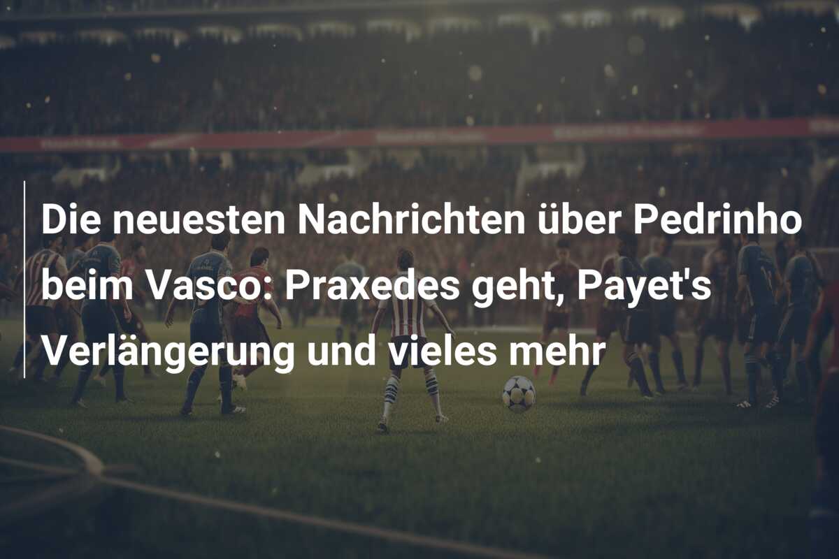 Die neuesten Nachrichten über Pedrinho beim Vasco: Praxedes geht, Payet’s Verlängerung und vieles mehr