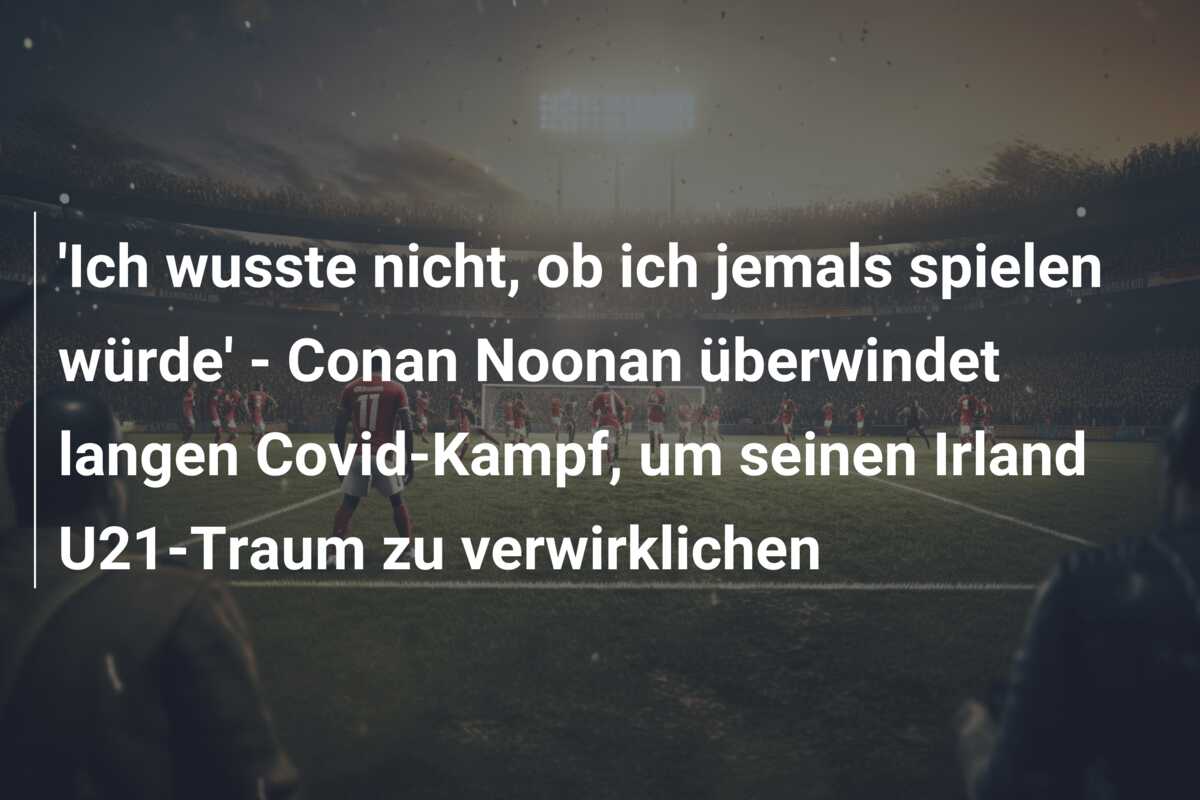 ‘Ich wusste nicht, ob ich jemals spielen würde’ – Conan Noonan überwindet langen Covid-Kampf, um seinen Irland U21-Traum zu verwirklichen