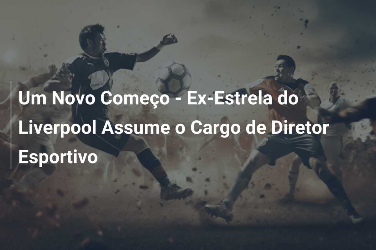 Um Novo Começo - Ex-Estrela do Liverpool Assume o Cargo de Diretor Esportivo
