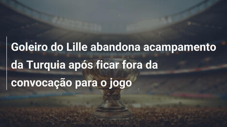 Goleiro do Lille abandona acampamento da Turquia após ficar fora da convocação para o jogo