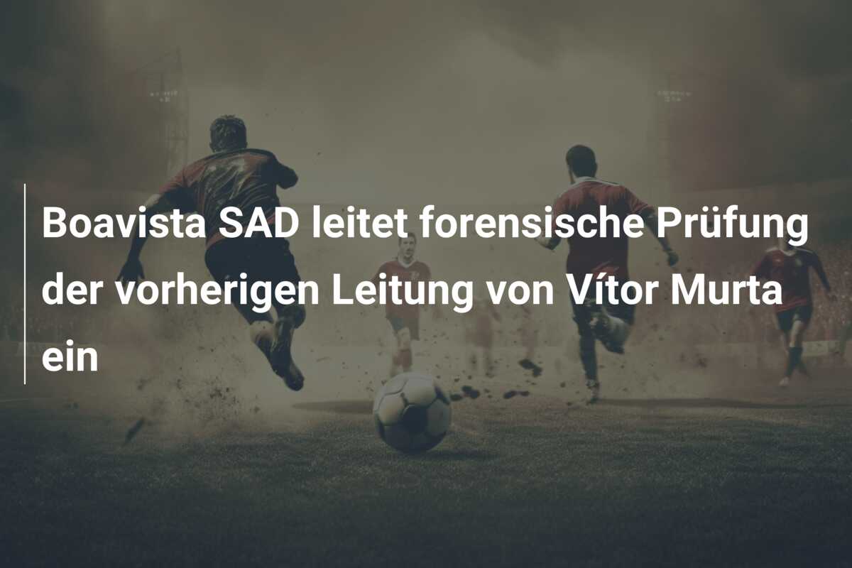Boavista SAD leitet forensische Prüfung der vorherigen Leitung von Vítor Murta ein