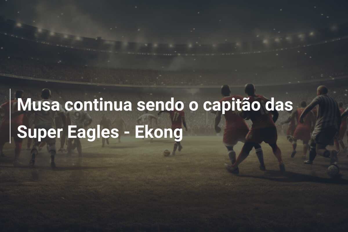 Musa continua sendo o capitão das Super Eagles - Ekong