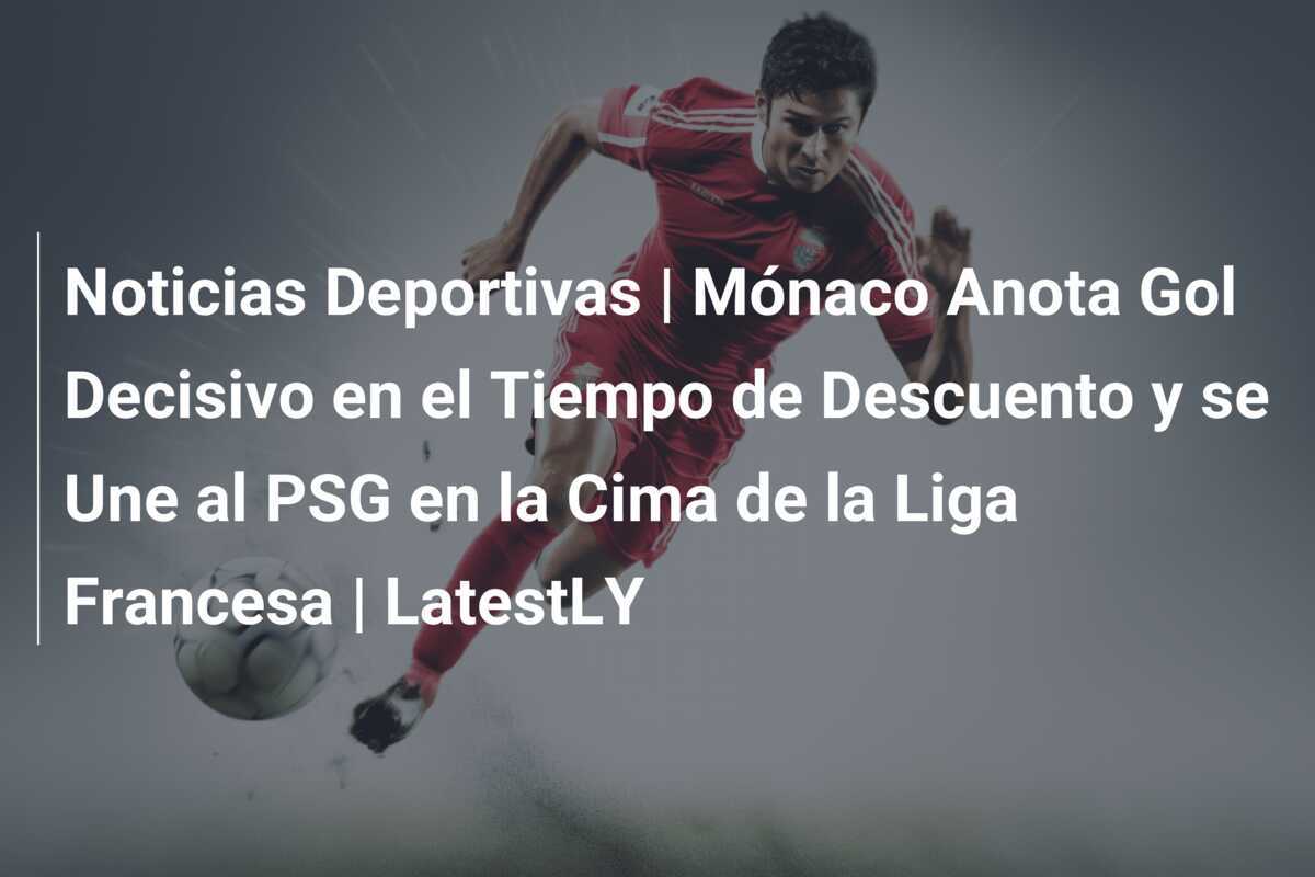 Noticias Deportivas | Mónaco Anota Gol Decisivo en el Tiempo de Descuento y se Une al PSG en la Cima de la Liga Francesa | LatestLY