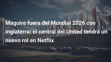 Maguire fuera del Mundial 2026 con Inglaterra: el central del United tendrá un nuevo rol en Netflix