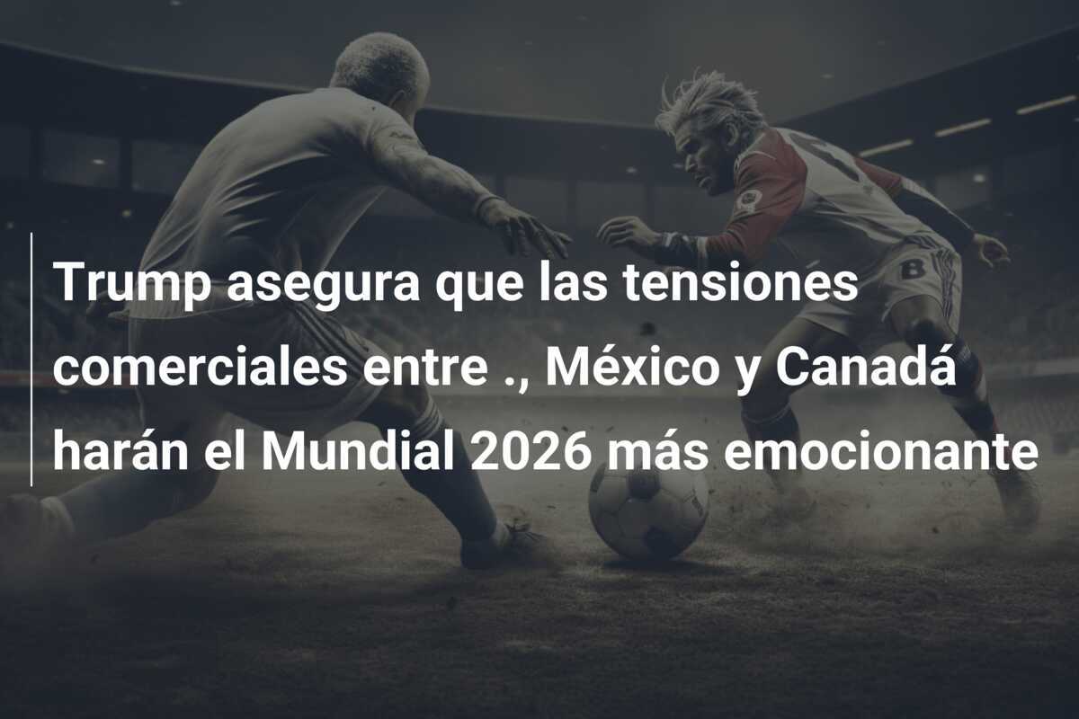 Trump asegura que las tensiones comerciales entre ., México y Canadá harán el Mundial 2026 más emocionante