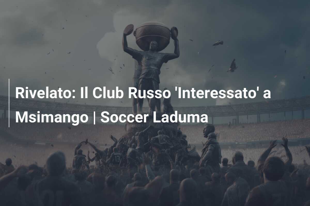 Rivelato: Il Club Russo ‘Interessato’ a Msimango | Soccer Laduma