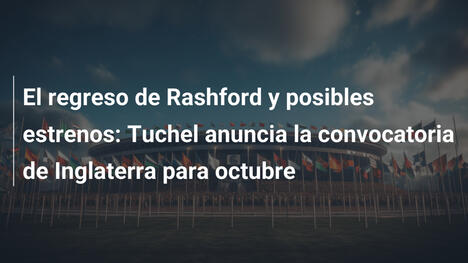 El regreso de Rashford y posibles estrenos: Tuchel anuncia la convocatoria de Inglaterra para octubre