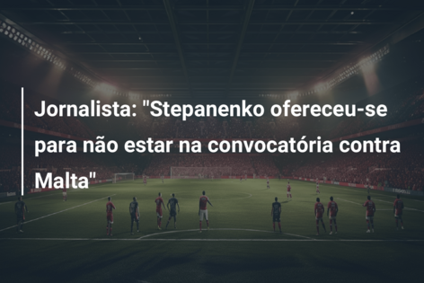 Jornalista: “Stepanenko ofereceu-se para não estar na convocatória contra Malta”