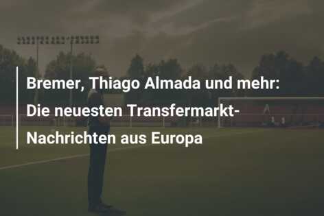 Bremer, Thiago Almada und mehr: Die neuesten Transfermarkt-Nachrichten aus Europa
