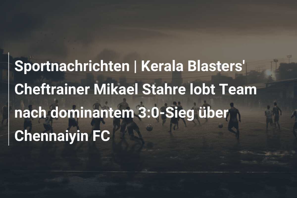 Sportnachrichten | Kerala Blasters' Cheftrainer Mikael Stahre lobt Team nach dominantem 3:0-Sieg über Chennaiyin FC